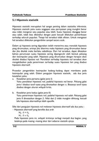 Politeknik Telkom Praktikum Statistika
5-2 MODUL 5
5.1 Hipotesis statistik
Hipotesis statistik merupakan hal sangat penting dalam statistika inferensia.
Hipotesis statistik yaitu suatu anggapan atau pernyataan yang mungkin benar
atau tidak mengenai satu populasi atau lebih. Suatu hipotesis dianggap benar
atau salah, tidak bias diketahui dengan pasti kecuali dilakukan pemeriksaan
terhadap seluruh populasi. Tetapi hal tersebut tidak efisien. Untuk mengatasi
hal tersebut dilakukan pengambilan sampel secara acak.
Dalam uji hipotesis sering digunakan istilah menerima atau menolak hipotesis
yang dirumuskan, artinya jika diterima maka hipotesis yang dirumuskan benar
dan jika ditolak maka berlaku sebaliknya. Dari hal tersebut, dapat dikatakan
bahwa perumusan suatu hipotesis sering dipengaruhi oleh bentuk peluang
dari kesimpulan yang salah. Hipotesis yang dirumuskan dengan harapan akan
ditolek disebut hipotesi nol. Penolakan terhadap hipotesis nol tersebut akan
mengakibatkan pada penerimaan terhadap suatu hipotesis lain yang disebut
hipotesis alternatif.
Prosedur pengambilan kesimpulan kadang kadang dapat membawa pada
kesimpulan yang salah. Dalam pengujian hipotesis statistik, ada dua jenis
kesalahan yaitu:
a. Kesalahan jenis pertama (galat jenis I)
Yaitu penolakan hipotesis nol, padahal hipotesis nol benar. Peluang galat
jenis I disebut taraf nyata yang dinotasikan dengan . Biasanya taraf nyata
disebut dengan ukuran wilayah kritis.
b. Kesalahan jenis kedua (galat jenis II)
Yaitu penerimaan hipotesis nol, padahal hipotesis nol salah. Peluang galat
jenis II dinotasikan dengan . Nilai dari tidak mungkin dihitung, kecuali
bila hipotesis alternatifnya lebih spesifik.
Sifat dari pengujian hipotesis nol melawan hipotesis alternatif ada dua yaitu :
Hipotesis alternatif yang bersifat dua arah
H0 : = 0
H1 : 0
Pada hipotesis jenis ini, wilayah kritisnya terbagi menjadi dua bagian, yang
letaknya pada masing masing ekor dari sebaran statistik ujinya.
 