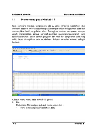 Politeknik Telkom Praktikum Statistika
1-2 MODUL 1
1.1 Menu-menu pada Minitab 15
Pada software minitab, tampilannya ada 2, yaitu windows worksheet dan
windows session. Worksheet merupakan tempat untuk mengetikkan data dan
menampilkan hasil pengolahan data. Sedangkan session merupakan tempat
untuk menampilkan semua perintah-perintah (command-command) yang
telah kita lakukan dalam bentuk program dan hasil dari pengolahan data yang
tidak dapat ditampilkan pada worksheet. Adapun tampilan minitab sebagai
berikut :
Adapun menu-menu pada minitab 15 yaitu :
1. File
Pada menu file terdapat sub-sub menu antara lain :
- New : menampilkan worksheet baru
 