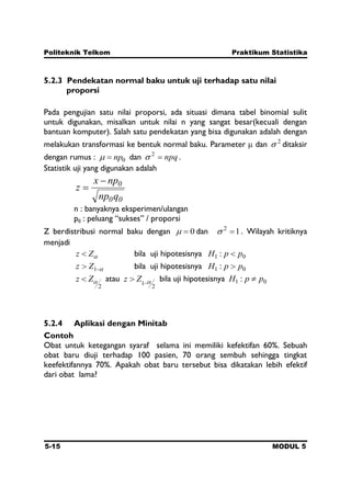 Politeknik Telkom Praktikum Statistika
5-15 MODUL 5
5.2.3 Pendekatan normal baku untuk uji terhadap satu nilai
proporsi
Pada pengujian satu nilai proporsi, ada situasi dimana tabel binomial sulit
untuk digunakan, misalkan untuk nilai n yang sangat besar(kecuali dengan
bantuan komputer). Salah satu pendekatan yang bisa digunakan adalah dengan
melakukan transformasi ke bentuk normal baku. Parameter dan 2
ditaksir
dengan rumus : 0np dan npq2
.
Statistik uji yang digunakan adalah
00
0
qnp
npx
z
n : banyaknya eksperimen/ulangan
p0 : peluang “sukses” / proporsi
Z berdistribusi normal baku dengan 0 dan 12
. Wilayah kritiknya
menjadi
Zz bila uji hipotesisnya 01 : ppH
1Zz bila uji hipotesisnya 01 : ppH
2
Zz atau
2
1
Zz bila uji hipotesisnya 01 : ppH
5.2.4 Aplikasi dengan Minitab
Contoh
Obat untuk ketegangan syaraf selama ini memiliki kefektifan 60%. Sebuah
obat baru diuji terhadap 100 pasien, 70 orang sembuh sehingga tingkat
keefektifannya 70%. Apakah obat baru tersebut bisa dikatakan lebih efektif
dari obat lama?
 