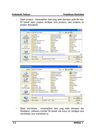 Politeknik Telkom Praktikum Statistika
1-3 MODUL 1
- Open project : menampilkan data yang telah disimpan pada file kita.
Di bawah open project, terdapat save projects, save projects as,
project description.
- Open worksheet : menampilkan data yang telah disimpan dan
disediakan software minitab. Di bawah sub menu ini, terdapat save
worksheet, save worksheet as.
 