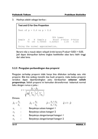 Politeknik Telkom Praktikum Statistika
5-17 MODUL 5
3. Hasilnya adalah sebagai berikut :
Berarti nilai z masuk dalam wilayah kritik karena P-value= 0,021 < 0,05.
Jadi dapat disimpulkan bahwa tingkat keefektifan obat baru lebih tinggi
dari obat lama.
5.2.5 Pengujian perbandingan dua proporsi
Pengujian terhadap proporsi tidak hanya bisa dilakukan terhadap satu nilai
proporsi. Bila kita sedang meneliti dua buah proporsi, maka kedua proporsi
tersebut dapat diperbandingkan yaitu berdasarkan sebaran selisih
proporsinya. Selisih proporsi ini kemudian ditransformasi kebentuk normal
baku dengan rumus z yaitu :
21
21
11ˆˆ
ˆˆ
nn
qp
pp
z
Dimana
1
1
1ˆ
n
x
p
2
2
2ˆ
n
x
p
21
21ˆ
nn
xx
p pq ˆ1ˆ
1x : Banyaknya sukses kategori 1
2x : Banyaknya sukses kategori 2
1n : Banyaknya ulangan/sampel kategori 1
2n : Banyaknya ulangan/sampel kategori 2
Test and CI for One Proportion
Test of p = 0.6 vs p > 0.6
95% Lower
Sample X N Sample p Bound Z-Value P-Value
1 70 100 0.700000 0.624623 2.04 0.021
Using the normal approximation.
 