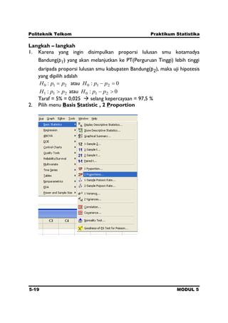 Politeknik Telkom Praktikum Statistika
5-19 MODUL 5
Langkah – langkah
1. Karena yang ingin disimpulkan proporsi lulusan smu kotamadya
Bandung(p1) yang akan melanjutkan ke PT(Perguruan Tinggi) lebih tinggi
daripada proporsi lulusan smu kabupaten Bandung(p2), maka uji hipotesis
yang dipilih adalah
210 : ppH atau 0: 210 ppH
211 : ppH atau 0: 210 ppH
Taraf = 5% = 0,025  selang kepercayaan = 97,5 %
2. Pilih menu Basis Statistic , 2 Proportion
 