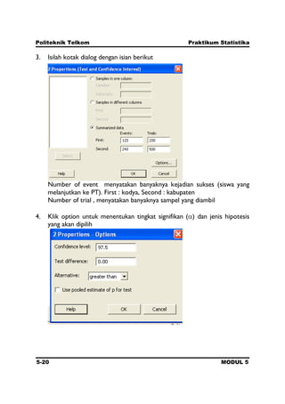 Politeknik Telkom Praktikum Statistika
5-20 MODUL 5
3. Isilah kotak dialog dengan isian berikut
Number of event menyatakan banyaknya kejadian sukses (siswa yang
melanjutkan ke PT). First : kodya, Second : kabupaten
Number of trial , menyatakan banyaknya sampel yang diambil
4. Klik option untuk menentukan tingkat signifikan ( ) dan jenis hipotesis
yang akan dipilih
 