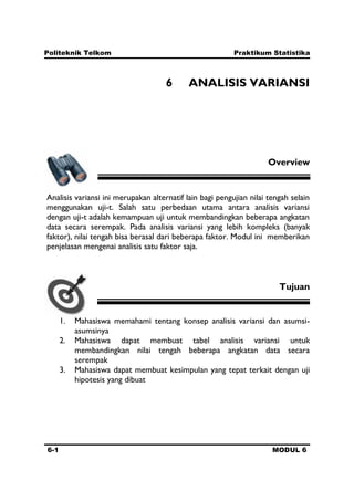 Politeknik Telkom Praktikum Statistika
6-1 MODUL 6
6 ANALISIS VARIANSI
Overview
Analisis variansi ini merupakan alternatif lain bagi pengujian nilai tengah selain
menggunakan uji-t. Salah satu perbedaan utama antara analisis variansi
dengan uji-t adalah kemampuan uji untuk membandingkan beberapa angkatan
data secara serempak. Pada analisis variansi yang lebih kompleks (banyak
faktor), nilai tengah bisa berasal dari beberapa faktor. Modul ini memberikan
penjelasan mengenai analisis satu faktor saja.
Tujuan
1. Mahasiswa memahami tentang konsep analisis variansi dan asumsi-
asumsinya
2. Mahasiswa dapat membuat tabel analisis variansi untuk
membandingkan nilai tengah beberapa angkatan data secara
serempak
3. Mahasiswa dapat membuat kesimpulan yang tepat terkait dengan uji
hipotesis yang dibuat
 