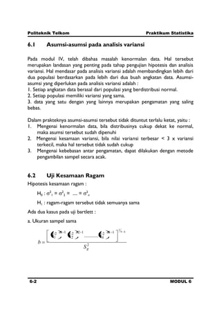 Politeknik Telkom Praktikum Statistika
6-2 MODUL 6
6.1 Asumsi-asumsi pada analisis variansi
Pada modul IV, telah dibahas masalah kenormalan data. Hal tersebut
merupakan landasan yang penting pada tahap pengujian hipotesis dan analisis
variansi. Hal mendasar pada analisis variansi adalah membandingkan lebih dari
dua populasi berdasarkan pada lebih dari dua buah angkatan data. Asumsi-
asumsi yang diperlukan pada analisis variansi adalah :
1. Setiap angkatan data berasal dari populasi yang berdistribusi normal.
2. Setiap populasi memiliki variansi yang sama.
3. data yang satu dengan yang lainnya merupakan pengamatan yang saling
bebas.
Dalam prakteknya asumsi-asumsi tersebut tidak dituntut terlalu ketat, yaitu :
1. Mengenai kenormalan data, bila distribusinya cukup dekat ke normal,
maka asumsi tersebut sudah dipenuhi
2. Mengenai kesamaan variansi, bila nilai variansi terbesar < 3 x variansi
terkecil, maka hal tersebut tidak sudah cukup
3. Mengenai kebebasan antar pengamatan, dapat dilakukan dengan metode
pengambilan sampel secara acak.
6.2 Uji Kesamaan Ragam
Hipotesis kesamaan ragam :
H0 : 2
1 = 2
2 = .... = 2
n
H1 : ragam-ragam tersebut tidak semuanya sama
Ada dua kasus pada uji bartlett :
a. Ukuran sampel sama
2
12122
2
112
1
1
..........
g
nk
k
nn
S
SSS
b
kN
 