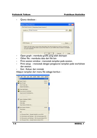Politeknik Telkom Praktikum Statistika
1-4 MODUL 1
- Query database :
- Open graph : membuka grafik yang telah disimpan
- Other file : membuka data dari file lain
- Print session window : mencetak tampilan pada session.
- Print setup : mencetak dengan pengaturan tampilan pada worksheet
dan session.
- Exit : Keluar dari minitab
Adapun tampilan dari menu file sebagai berikut :
 