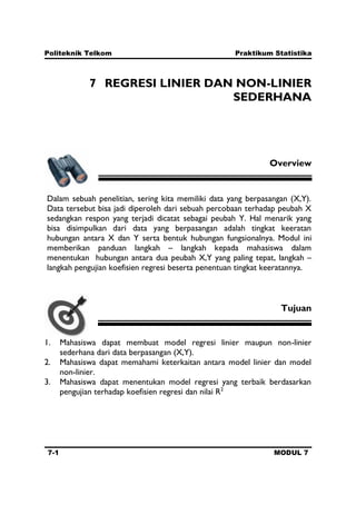 Politeknik Telkom Praktikum Statistika
7-1 MODUL 7
7 REGRESI LINIER DAN NON-LINIER
SEDERHANA
Overview
Dalam sebuah penelitian, sering kita memiliki data yang berpasangan (X,Y).
Data tersebut bisa jadi diperoleh dari sebuah percobaan terhadap peubah X
sedangkan respon yang terjadi dicatat sebagai peubah Y. Hal menarik yang
bisa disimpulkan dari data yang berpasangan adalah tingkat keeratan
hubungan antara X dan Y serta bentuk hubungan fungsionalnya. Modul ini
memberikan panduan langkah – langkah kepada mahasiswa dalam
menentukan hubungan antara dua peubah X,Y yang paling tepat, langkah –
langkah pengujian koefisien regresi beserta penentuan tingkat keeratannya.
Tujuan
1. Mahasiswa dapat membuat model regresi linier maupun non-linier
sederhana dari data berpasangan (X,Y).
2. Mahasiswa dapat memahami keterkaitan antara model linier dan model
non-linier.
3. Mahasiswa dapat menentukan model regresi yang terbaik berdasarkan
pengujian terhadap koefisien regresi dan nilai R2
 