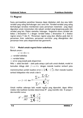 Politeknik Telkom Praktikum Statistika
7-2 MODUL 7
7.1 Regresi
Suatu permasalahan penelitian biasanya dapat dijelaskan oleh dua atau lebih
variabel yang saling berhubungan satu sama lain. Variabel-variabel yang saling
berhubungan tersebut membentuk suatu persamaan matematis yang dapat
digunakan untuk menentukan nilai sebuah variabel yang bergantung pada nilai
variabel yang lain. Dalam statistika, hubungan fungsional antara variabel tak
bebas ( dinotasikan Y ) dengan variabel bebas ( dinotasikan X ) disebut
regresi antara Y dan X. Persamaan regresi yang akan dibahas pada bab ini
persamaan linier sederhana, persamaan non-linier yang dibangkitkan dari
persamaan linier yaitu eksponensial dan geometrik.
7.1.1 Model untuk regresi linier sederhana
Bentuk umum :
xy
y : variabel takbebas
x : variabel bebas
: error yang terjadi pada eksperimen
Nilai selalu berubah ubah pada setiap x jadi sulit untuk ditebak, model ini
kemudian diduga oleh xbayˆ dengan metode kuadrat terkecil yaitu
meminimumkan jumlah kuadrat error (
2
ˆyyi ). Dari metode kuadrat
terkecil didapatkan nilai untuk a dan b
xbya dan
n
x
x
n
yx
xy
b 2
2
Untuk melihat seberapa baik model regresi yang diperoleh, dapat dilihat
melalui nilai koefisien korelasi determinasi R2
yang memiliki nilai 0 sampai 1
dan memiliki rumus
2
2
2
ˆ
yy
yy
JKT
JKR
R
 