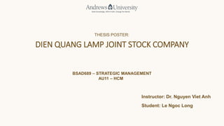 THESIS POSTER:
DIEN QUANG LAMP JOINT STOCK COMPANY
BSAD689 – STRATEGIC MANAGEMENT
AU11 – HCM
Instructor: Dr. Nguyen Viet Anh
Student: Le Ngoc Long
 