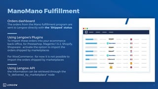 ManoMano Fulfillment
Orders dashboard
The orders from the Mano fulfillment program are
sent to Lengow directly with the “Shipped” status.
Using Lengow's Plugins
To import these orders into your ecommerce
back-office, for Prestashop, Magento 1 & 2, Shopify,
Shopware : activate the option to import the
orders shipped by marketplaces
For WooCommerce : for now it is not possible to
import the orders shipped by marketplaces
Using Lengow API
the information can be retrieved through the
"is_delivered_by_marketplace” node
 