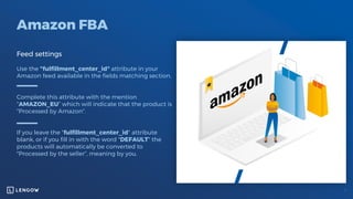 Amazon FBA
Feed settings
Use the "fulfillment_center_id" attribute in your
Amazon feed available in the fields matching section.
Complete this attribute with the mention
“AMAZON_EU” which will indicate that the product is
"Processed by Amazon".
If you leave the "fulfillment_center_id" attribute
blank, or if you fill in with the word "DEFAULT" the
products will automatically be converted to
"Processed by the seller“, meaning by you.
 