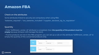 Amazon FBA
Check on the attributes
Some attributes linked to security are compulsory when using FBA:
"batteries_required" / "are_batteries_included" / "supplier_declared_dg_hz_regulation"
Quantity
- If the "fulfillment_center_id" attribute is completed, then the quantity of the product must be
empty because Amazon will manage the stock.
- If some products are not in the FBA program: you can set up a rule on the attribute "fulfillment_center_id" to
empty the quantity of the concerned products only.
 