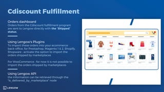 Cdiscount Fulfillment
Orders dashboard
Orders from the Cdiscount fulfillment program
are sent to Lengow directly with the “Shipped”
status.
Using Lengow's Plugins
To import these orders into your ecommerce
back-office, for Prestashop, Magento 1 & 2, Shopify,
Shopware : activate the option to import the
orders shipped by marketplaces
For WooCommerce : for now it is not possible to
import the orders shipped by marketplaces
Using Lengow API
the information can be retrieved through the
"is_delivered_by_marketplace” node
 