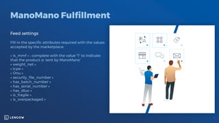 ManoMano Fulfillment
Feed settings
Fill-in the specific attributes required with the values
accepted by the marketplace:
« is_mmf » : complete with the value "1" to indicate
that the product is ‘sent by ManoMano’
« weight_net »
« Icpe »
« Onu »
« security_file_number »
« has_batch_number »
« has_serial_number »
« has_dluo »
« is_fragile »
« is_overpackaged »
 