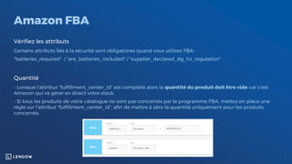 Amazon FBA
Vérifiez les attributs
Certains attributs liés à la sécurité sont obligatoires quand vous utilisez FBA :
"batteries_required" / "are_batteries_included" / "supplier_declared_dg_hz_regulation"
Quantité
- Lorsque l'attribut "fulfillment_center_id" est complété alors la quantité du produit doit être vide car c'est
Amazon qui va gérer en direct votre stock.
- Si tous les produits de votre catalogue ne sont pas concernés par le programme FBA, mettez en place une
règle sur l’attribut "fulfillment_center_id", afin de mettre à zéro la quantité uniquement pour les produits
concernés.
 