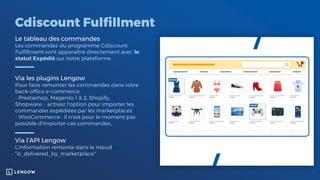 Cdiscount Fulfillment
Le tableau des commandes
Les commandes du programme Cdiscount
Fulfillment vont apparaître directement avec le
statut Expédié sur notre plateforme.
Via les plugins Lengow
Pour faire remonter les commandes dans votre
back-office e-commerce
- Prestashop, Magento 1 & 2, Shopify,
Shopware : activez l'option pour importer les
commandes expédiées par les marketplaces
- WooCommerce : il n'est pour le moment pas
possible d'importer ces commandes,
Via l’API Lengow
L'information remonte dans le nœud
“is_delivered_by_marketplace"
 