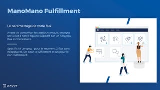 ManoMano Fulfillment
Le paramétrage de votre flux
Avant de compléter les attributs requis, envoyez
un ticket à notre équipe Support car un nouveau
flux est nécessaire.
Spécificité Lengow : pour le moment 2 flux sont
nécessaires, un pour le fulfillment et un pour le
non-fulfillment.
 