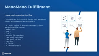 ManoMano Fulfillment
Le paramétrage de votre flux
Complétez les attributs spécifiques avec les valeurs
valides acceptées par la marketplace:
« is_mmf » : valeur "1" à renseigner pour indiquer
"expédié par ManoMano"
« weight_net »
« Icpe »
« Onu »
« security_file_number »
« has_batch_number »
« has_serial_number »
« has_dluo »
« is_fragile »
« is_overpackaged »
 