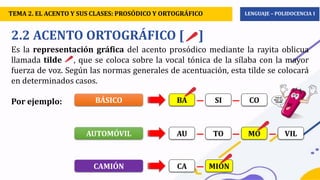 D.P.C.C.– 2°
2.2 ACENTO ORTOGRÁFICO [ ]
Es la representación gráfica del acento prosódico mediante la rayita oblicua
llamada tilde , que se coloca sobre la vocal tónica de la sílaba con la mayor
fuerza de voz. Según las normas generales de acentuación, esta tilde se colocará
en determinados casos.
Por ejemplo: BÁSICO BA SI CO
AUTOMÓVIL AU TO MO VIL
CAMIÓN CA MION
TEMA 2. EL ACENTO Y SUS CLASES: PROSÓDICO Y ORTOGRÁFICO LENGUAJE – POLIDOCENCIA I
 
