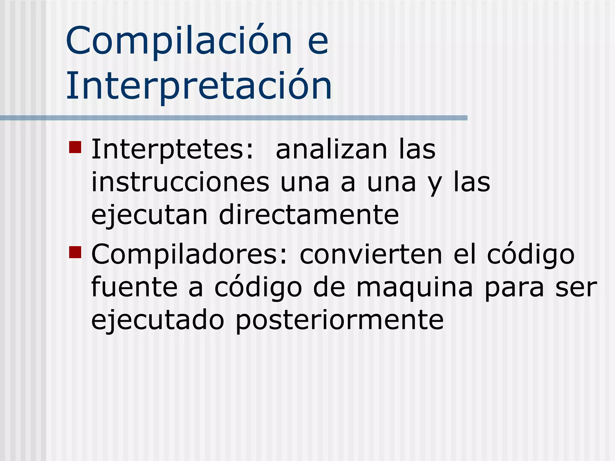 Compilación e
Interpretación
 Interptetes: analizan las
  instrucciones una a una y las
  ejecutan directamente
 Compiladores: convierten el código
  fuente a código de maquina para ser
  ejecutado posteriormente
 
