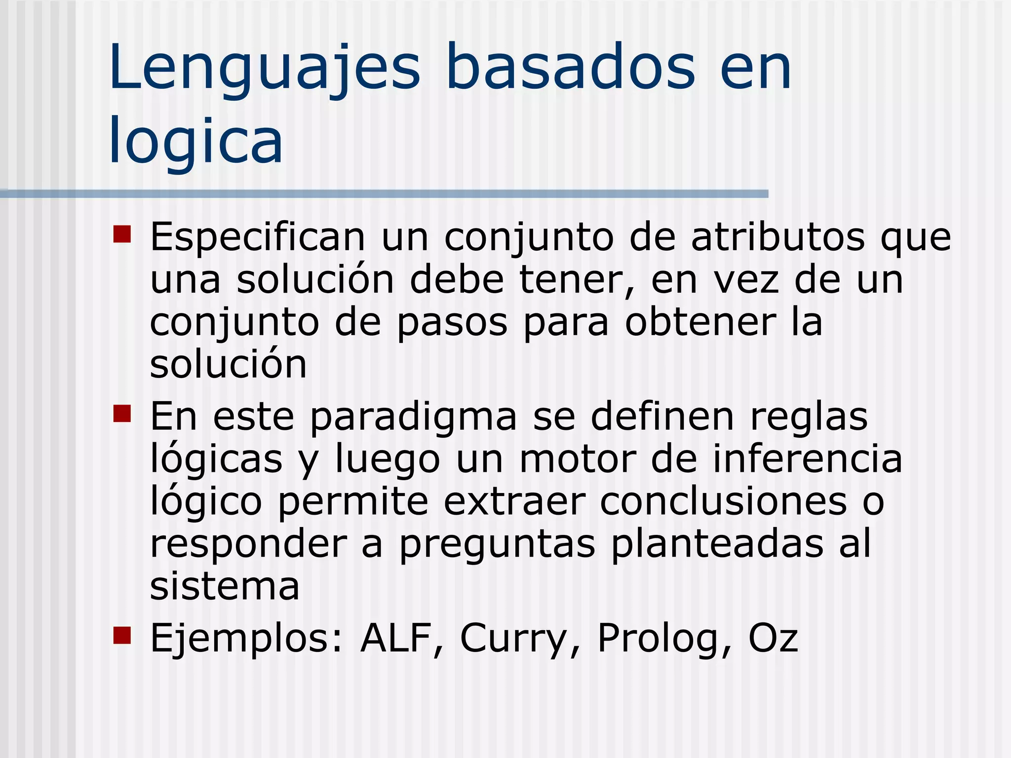 Lenguajes basados en
logica
   Especifican un conjunto de atributos que
    una solución debe tener, en vez de un
    conjunto de pasos para obtener la
    solución
   En este paradigma se definen reglas
    lógicas y luego un motor de inferencia
    lógico permite extraer conclusiones o
    responder a preguntas planteadas al
    sistema
   Ejemplos: ALF, Curry, Prolog, Oz
 