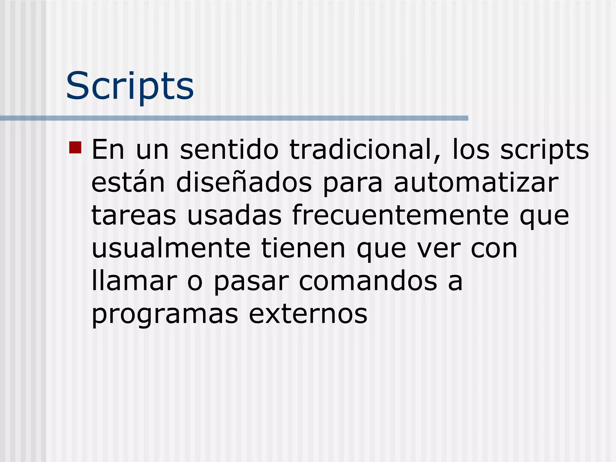 Scripts
   En un sentido tradicional, los scripts
    están diseñados para automatizar
    tareas usadas frecuentemente que
    usualmente tienen que ver con
    llamar o pasar comandos a
    programas externos
 