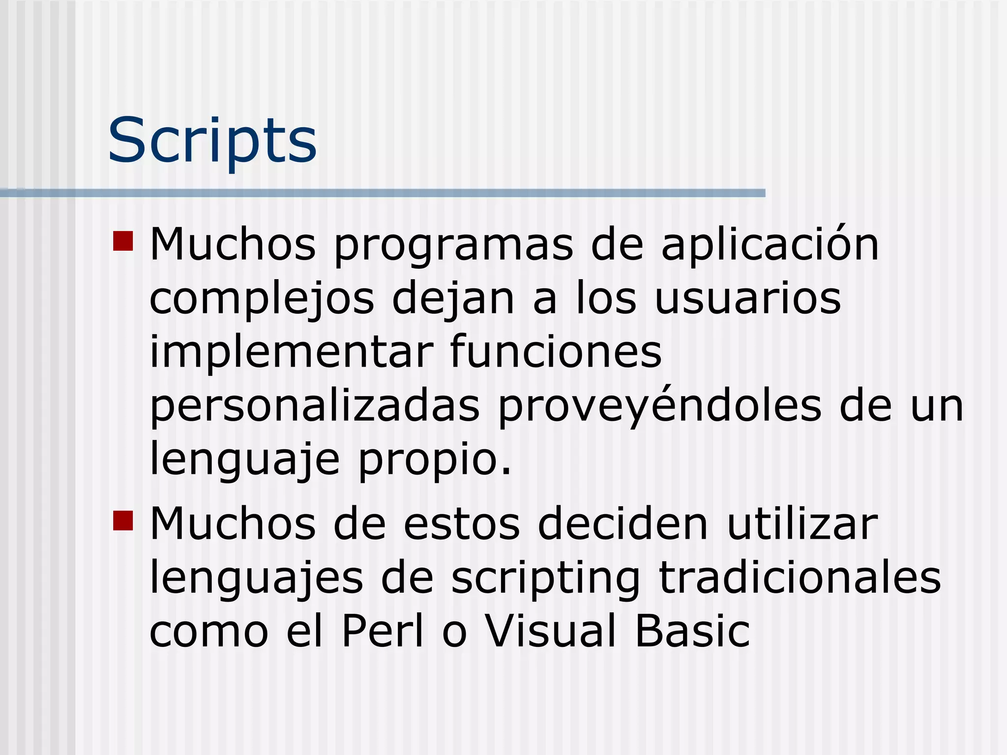 Scripts
 Muchos programas de aplicación
  complejos dejan a los usuarios
  implementar funciones
  personalizadas proveyéndoles de un
  lenguaje propio.
 Muchos de estos deciden utilizar
  lenguajes de scripting tradicionales
  como el Perl o Visual Basic
 