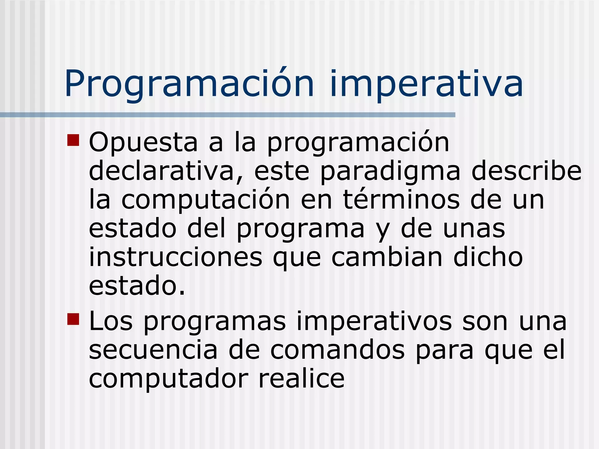 Programación imperativa
 Opuesta a la programación
  declarativa, este paradigma describe
  la computación en términos de un
  estado del programa y de unas
  instrucciones que cambian dicho
  estado.
 Los programas imperativos son una
  secuencia de comandos para que el
  computador realice
 