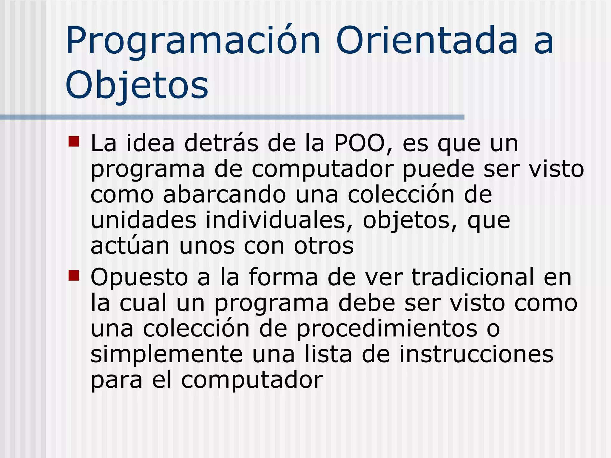 Programación Orientada a
Objetos
   La idea detrás de la POO, es que un
    programa de computador puede ser visto
    como abarcando una colección de
    unidades individuales, objetos, que
    actúan unos con otros
   Opuesto a la forma de ver tradicional en
    la cual un programa debe ser visto como
    una colección de procedimientos o
    simplemente una lista de instrucciones
    para el computador
 