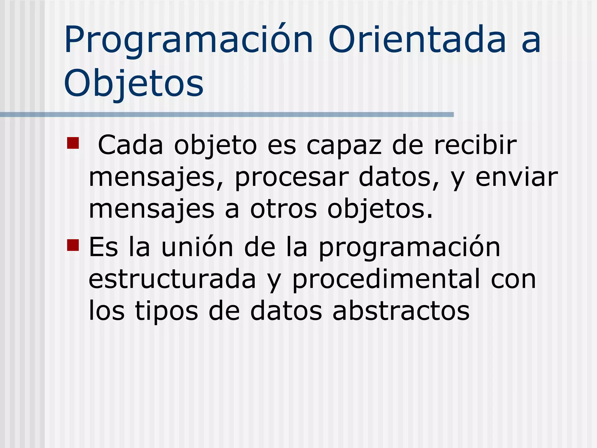 Programación Orientada a
Objetos
  Cada objeto es capaz de recibir
  mensajes, procesar datos, y enviar
  mensajes a otros objetos.
 Es la unión de la programación
  estructurada y procedimental con
  los tipos de datos abstractos
 