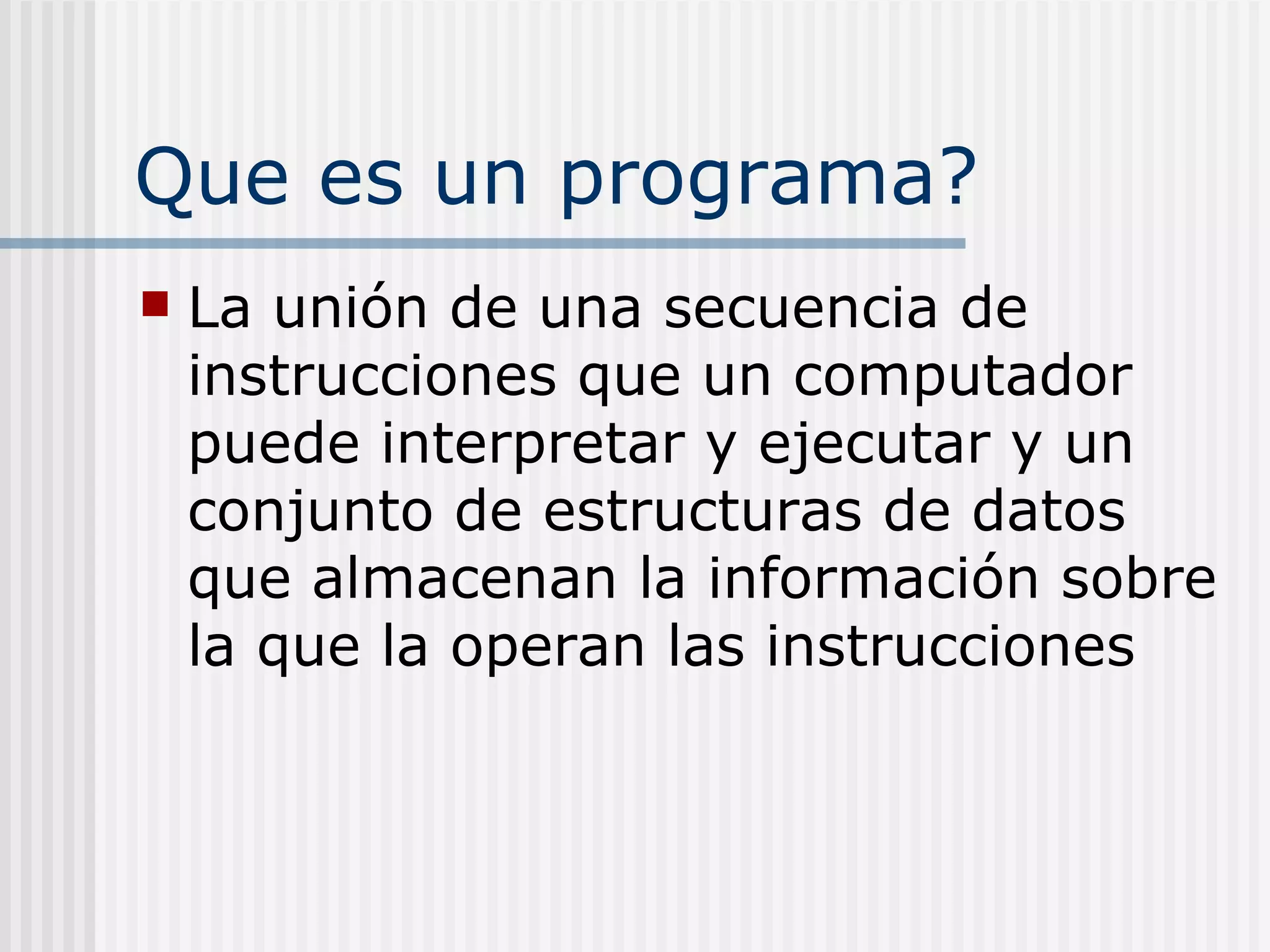 Que es un programa?
   La unión de una secuencia de
    instrucciones que un computador
    puede interpretar y ejecutar y un
    conjunto de estructuras de datos
    que almacenan la información sobre
    la que la operan las instrucciones
 