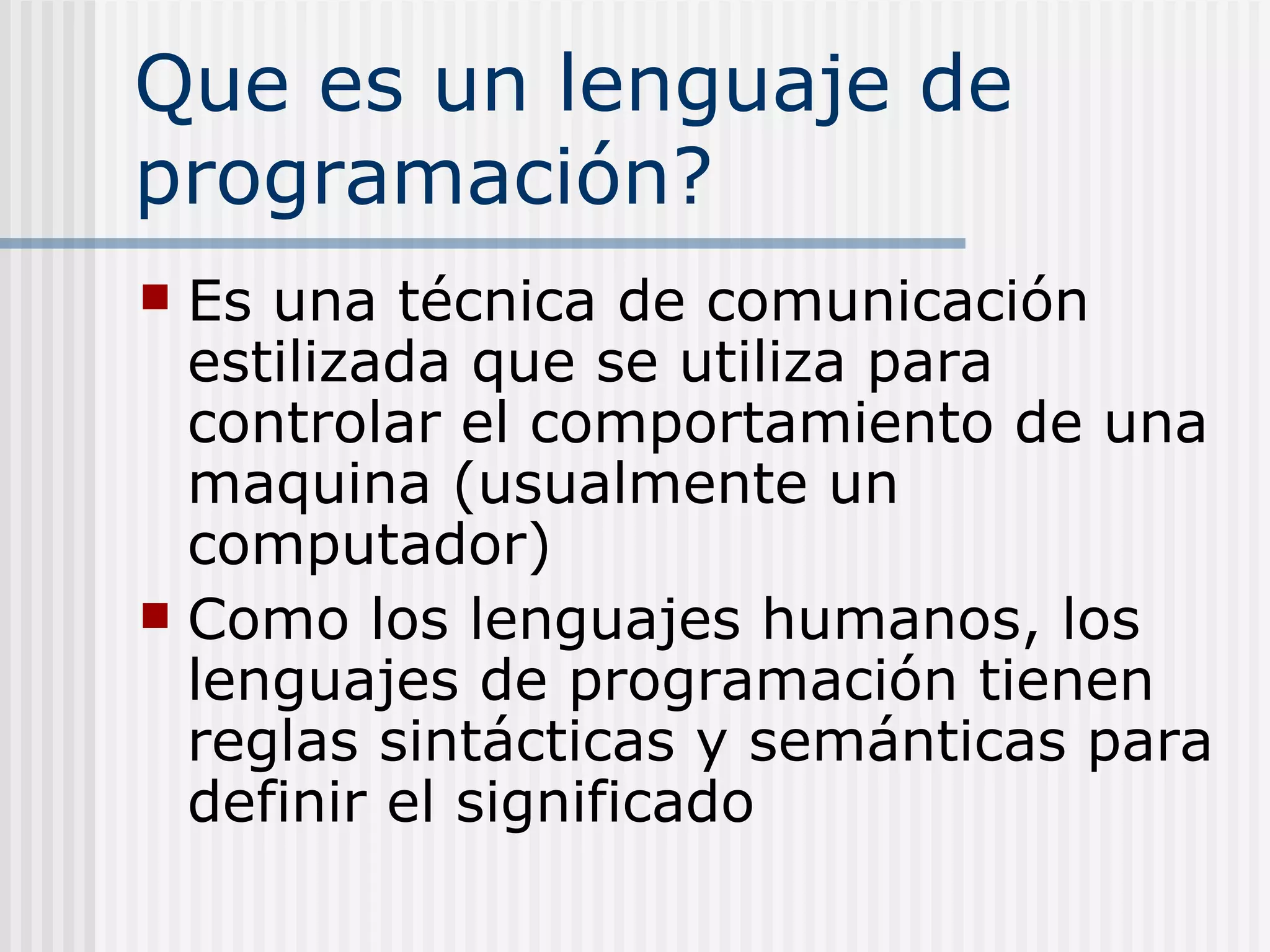 Que es un lenguaje de
programación?
 Es una técnica de comunicación
  estilizada que se utiliza para
  controlar el comportamiento de una
  maquina (usualmente un
  computador)
 Como los lenguajes humanos, los
  lenguajes de programación tienen
  reglas sintácticas y semánticas para
  definir el significado
 