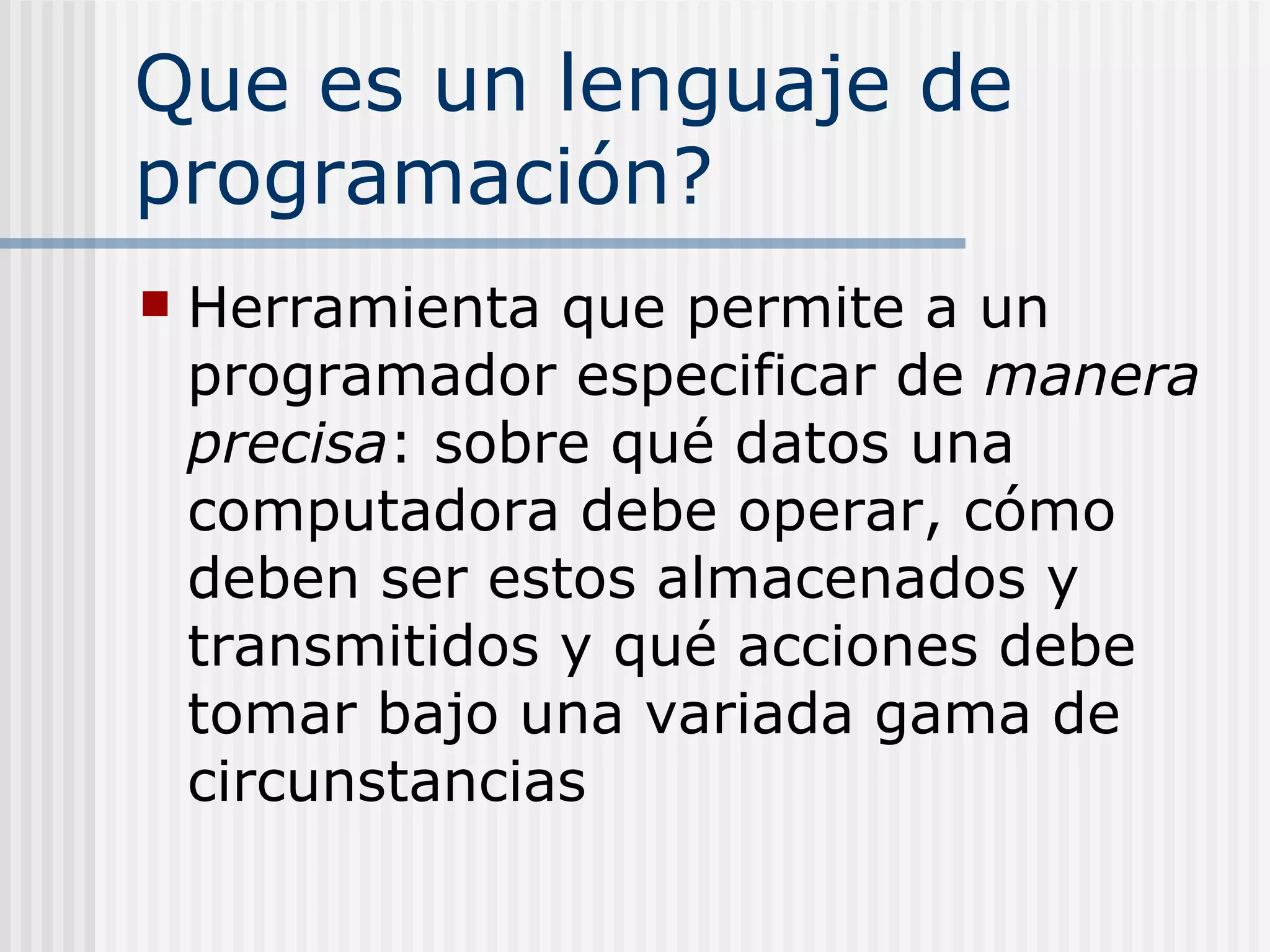 Que es un lenguaje de
programación?
   Herramienta que permite a un
    programador especificar de manera
    precisa: sobre qué datos una
    computadora debe operar, cómo
    deben ser estos almacenados y
    transmitidos y qué acciones debe
    tomar bajo una variada gama de
    circunstancias
 