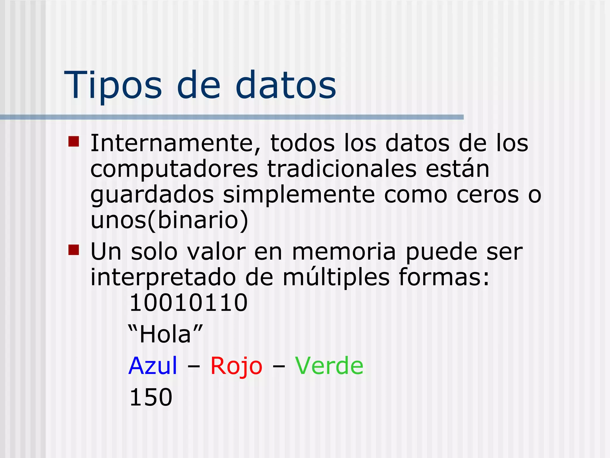 Tipos de datos
   Internamente, todos los datos de los
    computadores tradicionales están
    guardados simplemente como ceros o
    unos(binario)
   Un solo valor en memoria puede ser
    interpretado de múltiples formas:
        10010110
        “Hola”
        Azul – Rojo – Verde
        150
 
