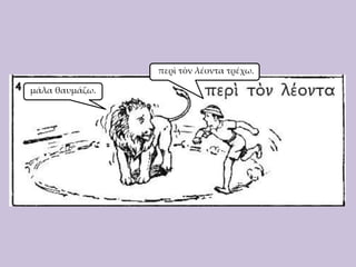 περὶ τὸν λέοντα τρέχω.
μάλα θαυμάζω.

 