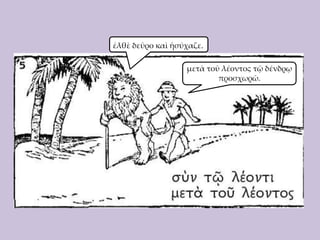 ἐλθὲ δεῦρο καὶ ἡσύχαζε.
μετὰ τοῦ λέοντος τῷ δένδρῳ
προσχωρῶ.

 