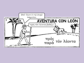 ἰδού· λέων ἐν τῷ ἀγρῷ
πάρεστιν.

πρὸς τὸν λέοντα βαδίζω.

 