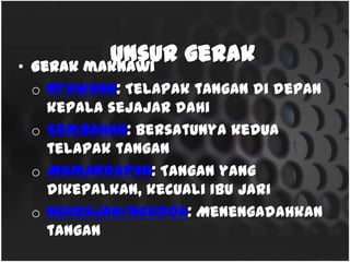 Unsur gerak• Gerakmaknawi
o Nyawang: Telapaktangan di depan kepala sejajar dahi
o Sembahan:Bersatunya kedua telapaktangan
o Mamandapan:Tanganyang dikepalkan, kecualiibu jari
o Ngarajah/ngadoa:Menengadahkantangan
 