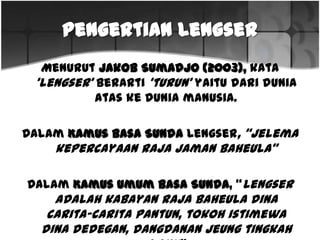 Pengertian Lengser
Menurut Jakob Sumadjo (2003), kata‘lengser’ berarti ‘turun’yaitudari
dunia ataske dunia manusia.
Dalam Kamus Basa Sunda Lengser,“Jelema kepercayaanrajajaman
baheula”
Dalam Kamus Umum Basa Sunda, “Lengser adalahkabayanrajabaheula
dinacarita-caritapantun,tokohistimewadinadedegan,dangdanan
jeungtingkahlaku”
 