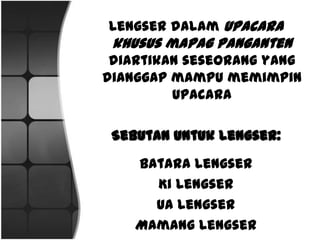 Lengserdalam upacarakhususmapagpanganten
diartikan seseorang yang dianggap mampu
memimpinupacara
Sebutan untuklengser:
Batara Lengser
KiLengser
Ua Lengser
MamangLengser
Si Lengser
 