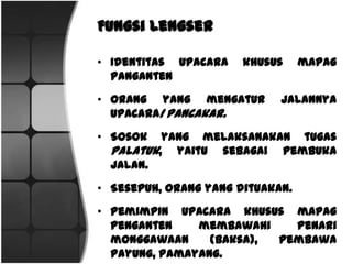 FungsiLengser
• Identitas upacara khususmapag panganten
• Orangyang mengaturjalannya upacara/pancakar.
• Sosok yang melaksanakan tugas palatuk, yaitu sebagai
pembuka jalan.
• Sesepuh,orangyang dituakan.
• Pemimpin upacara khusus mapag penganten membawahi
penari monggawaan (baksa), pembawa payung,
pamayang.
 