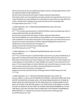 Others:Commonly_All_Documents&Settings.Programs.Systems_Settings.Zipped.lnkFor.UserN
ame<MR.SUNLYLENG_OR_MR.LENGSUNLY>
[All_A/Cs.Share.Automatically.with.Systems.Programs.Networks.Maps.Albums:
{http://www.twitter.com+www.facebook.com+www.LinkedIn.com+www.Westernunion.com.vn
+www.Worldbank.com+www.ANZRoyal.com+www.ANZ.com+www.WTO.com+www.NATO.com
+Others_Related.lnk}]!!!!!Updates.Permanently.Unlimited.Controls.all.Manages.Add-
Ons.Zipped.Always.Conn.lnk>] *****}}}”.

>>>#MR.LENGSUNLY_30>>>”<MRSUNLYLENG/MRLENGSUNLY<Date of B irth:05-
February-1980=I>>;
{{{*****[<[I_Combine.Automatically.Run:”a/C/D/E/F/H/Others:Documents&Settings.lnkFor.U
serName<MR.SUNLYLENG_OR_MR.LENGSUNLY>
[All_A/Cs.Share.Automatically.with.Systems.Programs.Networks.Maps.Albums:
{http://www.ABABANk.com+www.GFG88.com+www.ADBBank.com+www.Acledabank.com.kh+
www.Canadiabank.com.kh+www.Campucbank.com.kh+www.yahoo.com+www.hotmail.com+w
ww.gmail.com+www.Vattanacbank.com+Others_Related.lnk}]Zipped.Permanently!!!!!!!!
Updates.Permanently.Unlimited.Conn.lnk>Zipped.!!!!!
Updates.Permanently.Unlimited.Controls.all.Manages.Add-
Ons.ZIPPED.Always.Conn.lnk]*****}}}”.

>>>#MR.LENGSUNLY_31>>>”<MRSUNLYLENG/MRLENGSUNLY<Date of B irth:05-
February-1980=I>>;
{{{*****[<[I_Combine.Auto.Run:”a/C/D/E/F/H/Others:Commonly_All_Documents&Settings..Zi
pped.lnkFor.UserName<MR.SUNLYLENG_OR_MR.LENGSUNLY>[All_A/Cs.Share.Auto.Run:
{http://www.Vattanackbank.com+www.Facebook.com+www.LinkedIn.com+www.Youtube.com
+www.Myspace.com+www.MSN.com+www.SOKIMEX.com+www.PTT.com+www.CALTEX.com+
www.L.H.R.com+www.Google.com+www.Publicbank.com+www.Oilcompany.com+www.mail.ya
hoo.com+www.yahooFinance.com+Others_Related.lnk}]Zipped.Permanently!!!!
Updates.Permanently.Unlimited.Conn.lnk>Zipped.!!!!!
Updates.Permanently.Unlimited.Controls.all.Manages.Add-Ons.ZIPPED.Always.Conn.lnk]
******}}}”.

>>>#MR.LENGSUNLY_32>>>”<MR.SUNLYLENG/MR.LENGSUNLY<Date of Birth: 05-
February-1980=I>>:[I_Share:<Oh! MY DARLING IN MY DREAM: I_ONE NIGHT DREAM HER TO BE
EXCITED THE GOOD GIRL LIKE ANGEL ALSO.II_THE GOOD DREAM SO BEAUTIFUL TO MAKE SO
HEART LOVING WITH SMILE BECAUSE THE GIRL SMILE BEAUTIFUL TO MAKE WORRY IN THAT
NIGHT SO TO WANT TO BE MEETING AGAIN .R_THE HEART OF ME TO BE WOKEN UP TO MEET
THE GIRL THE DREAM TO SEE BUT DIDN’T BE TO MAKE HARD DREAM REMEMBER ALL IN THAT
TIME NOW.III_WHT ARE THE GOOD THING TO MAKE MEET HER IN DREAM TO REMEMBER IN
MIND FOREVER>]!!!!!!!!Updates.Permanently.Unlimited.Controls.all.Manages.Add-
Ons.ZIPPED.Always.Conn.lnk]”.
 