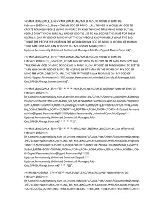 >>>#MR.LENGSUNLY_33>>>”<MR.SUNLYLENG/MR.LENGSUNLY<Date of Birth: 05-
February-1980=I>>:[I_Share:<OH! MY GOD OF MIND: I_ALL THINGS IN WORLD MY GOD TO
CREATE FOR HELP PEOPLE LIVING IN WORLD BY KIND THINKING TRUE IN HIS MIND BUT ALL
PEOPLE DIDN’T KNOW SURE ALL KIND OF GOD TO USE TO KILL PEOPLE THE SAME FOR THEM
USEFUL.II_OH! MY GOD OF MIND WHAT THE DAY PEOPLE KNOW HIMSELF WHAT THE BAD
THINGS THE PEOPLE WAS BORN IN THE WORLD OH! MY GOD OF MIND IN WORLD OF HUMAN
TO BE BAD FIRST AND CAN BE GOOD OH! MY GOD OF MIND>]!!!!!!!!
Updates.Permanently.Unlimited.Controls.all.Manages.Add-Ons.Zipped.Always.Conn.lnk]”.

>>>#MR.LENGSUNLY_34>>>”<MR.SUNLYLENG/MR.LENGSUNLY<Date of Birth: 05-
February-1980=I>>:[I_ Share:<R_OH!MY GOD OF MIND TO BE PITY TO ME ALSO TO SHOW WAY
TRUE OH! MY GOD OF MIND SO SO KIND IN MIND.III_OH! MY GOD OF MIND NOONE SO BETTER
THAN YOU OH!MY GOD OF MIND TO HELP ME BY PITY MAN IN THE WORD OH! MY GOD OF
MIND THE WORLD NEED YOU ALL THE TIME WITHOUT AWAY FROM ME OH! MY GOD OF
MIND>Zipped.Permanently!!!!!!!!Updates.Permanently.Unlimited.Controls.all.Manages.Add-
Ons.ZIPPED.Always.Connection.lnk]”.

>>>#MR.LENGSUNLY_35>>>”{{{********<MR.SUNLYLENG/MR.LENGSUNLY<Date of Birth: 05-
February-1980=I>>:
[[I_Combine:Automatically.Run.all.Drivers.Installed:”a/C/D/E/F/H/Others:Documents&Settings.
lnkFor.UserName<MR.SUNLYLENG_OR_MR.LENGSUNLY>Combines.With.All.Sounds.Programs<
KOR=k,KHOR=x,KORH=K,KOHR=X,GNOR=g,CHHOR=c,CHHUOR=q,ZHHOR=C,CHHORTH=Q,GNNO
R=j,DOR=d,THHOR=z,DORTH=D,THORTH=Z,NORTH=N,TOR=t,THOR=f,TORTH=T>Zipped.Permane
ntly.lnk]Zipped.Permanently!!!!!!!!Updates.Permanently.Unlimited.Conn.lnk>Zipped!!!!!
Updates.Permanently.Unlimited.Controls.all.Manages.Add-
Ons.ZIPPED.Always.Conn.lnk]*********}}}”.

>>>#MR.LENGSUNLY_36>>>”{{{*******<MR.SUNLYLENG/MR.LENGSUNLY<Date of Birth: 05-
February-1980=I>>:
[[I_Combine.Automatically.Run_all.Drivers.Installed:”a/C/D/E/F/H/Others:Documents&Settings
.lnkFor.UserName<MR.SUNLYLENG_OR_MR.LENGSUNLY>:Combines.With.All.Sounds.Programs
<TORH=F,NOR=n,BOR=b,PORH=p,POR=B,PORTH=P,SUN=FIRE=®B¼GaTitü,MOON=SO_COLD=®B
¼c&nÞ,EARTH=BODY=®B¼FrNI,MOR=m,YOR=y,ROR=r,LOR=l,VOR=v,SOR=s,HOR=h,LORTH=L,OR=
G>Zipped.Permanently.lnk]Zipped.Permanently!!!!!!!!
Updates.Permanently.Unlimited.Conn.lnk>Zipped.!!!!!
Updates.Permanently.Unlimited.Controls.all.Manages.Add-
Ons.ZIPPED.Always.Conn.lnk]******}}}”.

>>>#MRLENGSUNLY_37>>>”{{{***<MR.SUNLYLENG/MR.LENGSUNLY<Date of Birth: 05-
February-1980=I>>:
[[I_Combine.Automatically.Run_all.Drivers.Installed:”a/C/D/E/F/H/Others:Documents&Settings
.lnkFor.UserName<MR.SUNLYLENG_OR_MR.LENGSUNLY>:Combines.With.All.Sounds.Programs
<OU=],OUK=]u,OUTH=«,REUTH=b¤,RORTH=b£,LEUTH=B¤,LERKTH=B£,PORTH=B§,ERTH=É,ORTH=
 