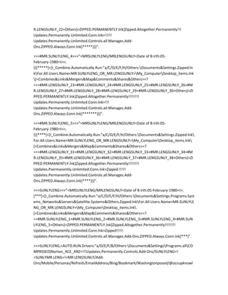 R.LENGSUNLY_22+Others)>ZIPPED.PERMANENTLY.lnk]Zipped.Altogether.Permanently!!!
Updates.Permanently.Unlimited.Conn.lnk>!!!!!
Updates.Permanently.Unlimited.Controls.all.Manages.Add-
Ons.ZIPPED.Always.Conn.lnk]*****}}}”.

>>>#MR.SUNLYLENG_4>>>”<MRSUNLYLENG/MRLENGSUNLY<Date of B irth:05-
February-1980=I>>;
{{{*****[<[I_Combine.Automatically.Run:”a/C/D/E/F/H/Others:Documents&Settings.Zipped.ln
kFor.All.Users.Name<MR.SUNLYLENG_OR_MR.LENGSUNLY>My_ComputerDesktop_items.lnk
[<Combines&Links&Mergers&Map&Comments&Shares&Others>=?
=<+#MR.LENGSUNLY_23+#MR.LENGSUNLY_24+#MR.LENGSUNLY_25+#MR.LENGSUNLY_26+#M
R.LENGSUNLY_27+#MR.LENGSUNLY_28+#MR.LENGSUNLY_29+#MR.LENGSUNLY_30+Others)>ZI
PPED.PERMANENTLY.lnk]Zipped.Altogether.Permanently!!!!!!!!
Updates.Permanently.Unlimited.Conn.lnk>!!!
Updates.Permanently.Unlimited.Controls.all.Manages.Add-
Ons.ZIPPED.Always.Conn.lnk]*******}}}”.

>>>#MR.SUNLYLENG_5>>>”<MRSUNLYLENG/MRLENGSUNLY<Date of B irth:05-
February-1980=I>>;
{{{****[<[I_Combine.Automatically.Run:”a/C/D/E/F/H/Others:Documents&Settings.Zipped.lnk
For.All.Users.Name<MR.SUNLYLENG_OR_MR.LENGSUNLY>My_ComputerDesktop_items.lnk
[<Combines&Links&Mergers&Map&Comments&Shares&Others>=?
=<+#MR.LENGSUNLY_31+#MR.LENGSUNLY_32+#MR.LENGSUNLY_33+#MR.LENGSUNLY_34+#M
R.LENGSUNLY_35+#MR.LENGSUNLY_36+#MR.LENGSUNLY_37+#MR.LENGSUNLY_38+Others)>ZI
PPED.PERMANENTLY.lnk]Zipped.Altogether.Permanently!!!!!!!!
Updates.Psermanently.Unlimited.Conn.lnk>Zipped.!!!!!
Updates.Permanently.Unlimited.Controls.all.Manages.Add-
Ons.ZIPPED.Always.Conn.lnk]****}}}”.

>>>SUNLYLENG>>>”<MRSUNLYLENG/MRLENGSUNLY<Date of B irth:05-February-1980=I>;
[***[<[I_Combine.Automatically.Run:”a/C/D/E/F/H/Others:Documents&Settings.Programs.Syst
ems_Networks&Servers&Satellite.Systems&Others.Zipped.lnkFor.All.Users.Name<MR.SUNLYLE
NG_OR_MR.LENGSUNLY>My_ComputerDesktop_items.lnk
[<Combines&Links&Mergers&Map&Comments&Shares&Others>=?
=<#MR.SUNLYLENG_1+#MR.SUNLYLENG_2+#MR.SUNLYLENG_3+#MR.SUNLYLENG_4+#MR.SUN
LYLENG_5+Others)>ZIPPED.PERMANENTLY.lnk]Zipped.Altogether.Permanently!!!!!!!!
Updates.Permanently.Unlimited.Conn.lnk>Zipped!!!!!
Updates.Permanently.Unlimited.Controls.all.Manages.Add-Ons.ZIPPED.Always.Conn.lnk]***]”.

>>>SUNLYLENG,<AUTO.RUN.Drivers:"a/D/E/F/B/Others:Documents&SettingsPrograms.allCO
MPRSSED[Norton_ACE_ANZ=!!!Updates.Permanently.Controls.Add-Ons/SUNLYLENG=!
=SUNLYMR.LENG=!=MR.LENGSUNLY/Add-
Ons/Mobile/Personas/Refresh/EmailAddress/Bing/Bookmark/Washingtonposed/@occupknowl
 