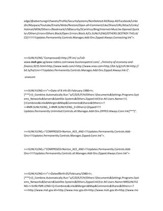 edge/@adverturegirl/tweets/Profile/SecuritySystems/NonDeleted.All/Keep.All/Facebook/Linke
dIn/Myspace/Youtube/Emails/Webs/Restore/Open.all<Comment/Like/Share/URL/Attach/Links/
Hotmail/MSN/Others>/Bookmark/USBSecurity/SCanVirus/Bing/Internet<Must.be.Opened.Quick
ly>/Others,Errors<Others.Block/Open.Errrors.Block.A/Cs.SUNLYLENG/OTHERS.DESTROY.THIS.A/
CS]!!!!!!!!Updates.Permanently.Controls.Manages.Add-Ons.Zipped.Always.Connecting.lnk">.




>>>SUNLYLENG,"Compressed[<http://ff.im/-zuTvD-
www.moh.gov.sg/www.robtex.com+www.businesspatrol.com/.../ministry-of-economy-and-
finance,9235.html+http://www.iweb.com/+http://www.xnxx.com+http://bit.ly/g1UFcW+http://
bit.ly/hyt1nn>!!!Updates.Permanently.Controls.Manages.Add-Ons.Zipped.Always.lnk>]".

-xnxxcom



>>>SUNLYLENG>>>”<<Date of B irth:05-February-1980=I>;
[***[<[I_Combine.Automatically.Run:”a/C/D/E/F/H/Others:Documents&Settings.Programs.Syst
ems_Networks&Servers&Satellite.Systems&Others.Zipped.lnkFor.All.Users.Name<!>
[<Combines&Links&Mergers&Map&Comments&Shares&Others>=?
=<#MR.SUNLYLENG_1+#MR.SUNLYLENG_2+Others)>]Zipped!!!!!
Updates.Permanently.Unlimited.Controls.all.Manages.Add-Ons.ZIPPED.Always.Conn.lnk]***]”.




>>>SUNLYLENG,<"COMPRSSED<Norton_ACE_ANZ=!!!Updates.Permanently.Controls.Add-
Ons>!!!Updates.Permanently.Controls.Manages.Zipped.Conn.lnk">.



>>>SUNLYLENG,<"COMPRSSED<Norton_ACE_ANZ=!!!Updates.Permanently.Controls.Add-
Ons>!!!!!Updates.Permanently.Controls.all.Manages.Add-Ons.Zipped.Always.Conn.lnk">.




>>>SUNLYLENG>>>”<<DateofBirth:05/February/1980=I>;
[***[<[I_Combine.Automatically.Run:”a/C/D/E/F/H/Others:Documents&Settings.Programs.Syst
ems_Networks&Servers&Satellite.Systems&Others.Zipped.lnkFor.All.Users.Name<MRSUNLYLE
NG=!=SUNLYMR.LENG>[<Combines&Links&Mergers&Map&Comments&Shares&Others>=?
=<+http://www.met.gov.kh+http://www.moc.gov.kh+http://www.moh.gov.kh+http://www.mo
 
