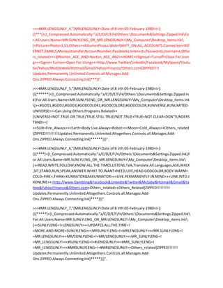 >>>#MR.LENGSUNLY_4,"[MRLENGSUNLY<Date of B irth:05-February-1980=I>]:
{{***[<[I_Compressed.Automatically:”a/C/D/E/F/H/Others:Documents&Settings.Zipped.lnkFo
r.All.Users.Name<MR.SUNLYLENG_OR_MR.LENGSUNLY>My_ComputerDesktop_items.lnk
[<Picture=Photo=S,S1,Others>+Albums+Picasa.Web+SWIFT_ON.ALL.ACCOUNTS.Connection<INT
ERNET,EMAILS,Moneystransfer,AccountNumber,Passbooks,Interests,Passwords,Username,Othe
rs_related>+<@Norton_ACE_ANZ+Norton_ACE_ANZ>+HOME+<Signout=Turnoff=Close.For.Usin
g>+<Signin=Turnon=Open.For.Using>+<http://www.Twitter/LinkedIn/Facebook/MySpace/Youtu
be/Yahoo/MobileWeb/Hotmail/Gmail/Yahoo!Finance/Others.com]ZIPPED!!!!
Updates.Permanently.Unlimited.Controls.all.Manages.Add-
Ons.ZIPPED.Always.Connecting.lnk]***}}".

>>>#MR.LENGSUNLY_5,"[MRLENGSUNLY<Date of B irth:05-February-1980=I>]:
{{{******[<[I_Compressed.Automatically:”a/C/D/E/F/H/Others:Documents&Settings.Zipped.ln
kFor.All.Users.Name<MR.SUNLYLENG_OR_MR.LENGSUNLY>My_ComputerDesktop_items.lnk
[+<#GOD1,#GOD2,#GOD3,#GODCOLOR1,#GODCOLOR2,#GODCOLOR,#UNIVERSE,#UNLIMITED-
UNIVERSE>+<Can.Using.Others.Programs.Related>+
[UNIVERSE<NOT.TRUE.OR.TRUE/TRUE.STILL.TRUE/NOT.TRUE+TRUE=NOT.CLEAR<DON’TUNDERS
TAND>>]
+<SUN=Fire_Always>+<Earth=Body.Live.Always=Robot>+<Moon=Cold_Always>+Others_related
]ZIPPED!!!!!!!!!!Updates.Permanently.Unlimited.Altogethers.Controls.all.Manages.Add-
Ons.ZIPPED.Always.Connecting.lnk]******}}}".

>>>#MR.LENGSUNLY_6,"[MRLENGSUNLY<Date of B irth:05-February-1980=I>]:
{{{****[<[I_Compressed.Automatically:”a/C/D/E/F/H/Others:Documents&Settings.Zipped.lnkF
or.All.Users.Name<MR.SUNLYLENG_OR_MR.LENGSUNLY>My_ComputerDesktop_items.lnk
[+<READ,WRITE,FOLLOW,KNOW.ALL.THE.TIMES,LISTENS,Talk,Translate.All.Languages,ASK,WALK
,SIT,STAND,RUN,SPEAK,ANSWER.WHAT.TO.WANT+NEED,LIVE,HEAD.GODCOLOR,BODY.WARM<
COLD=FIRE>,THINK<KUNNATOR&AKKUNNATOR>+<LIVE.PERMANENTLY.IN.MIND>+<LINK.INTO.J
XONLINE>+<http://www.Gambling&Facebook&LinkedIn&Twitter&MySaby&Hotmail&Gmail&Ya
hoo&Yahoo!Finance&Others.com+Others_related>+Others_Related]ZIPPED!!!!!!!!!!
Updates.Permanently.Unlimited.Altogethers.Controls.all.Manages.Add-
Ons.ZIPPED.Always.Connecting.lnk]****}}}".

>>>#MR.LENGSUNLY_7,"[MRLENGSUNLY<Date of B irth:05-February-1980=I>]:
{{{*****[<[I_Compressed.Automatically:”a/C/D/E/F/H/Others:Documents&Settings.Zipped.lnk
For.All.Users.Name<MR.SUNLYLENG_OR_MR.LENGSUNLY>My_ComputerDesktop_items.lnk
[+<SUNLYLENG=!=LENGSUNLY>+<UPDATES.ALL.THE.TIME=!
=MORE.AND.MORE=SUNLYLENG>+<MRSUNLYLENG=!=MRLENGSUNLY>+<MR.SUNLYLENG=!
=MR.LENGSUNLY>+<MR/SUNLYLENG=!=MR/LENGSUNLY>+<MR_SUNLYLENG=!
=MR_LENGSUNLY>+<#SUNLYLENG=!=#LENGSUNLY>+<#MR_SUNLYLENG=!
=MR_LENGSUNLY>+<#MRSUNLYLENG=!=#MRLENGSUNLY>+Others_related]ZIPPED!!!!!!!
Updates.Permanently.Unlimited.Altogethers.Controls.all.Manages.Add-
Ons.ZIPPED.Always.Connecting.lnk]*****}}}".
 