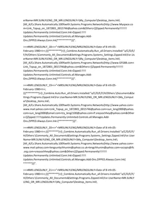 erName<MR.SUNLYLENG_OR_MR.LENGSUNLY>My_ComputerDesktop_items.lnk
[All_A/Cs.Share.Automatically.100%with.Systems.Programs.Networks{http://www.Myspace.co
m<Link_Topup_on_1872801_0015746@yahoo.com&Others>}]Zipped.Permanently!!!!!!!!
Updates.Permanently.Unlimited.Conn.lnk>Zipped.!!!!!
Updates.Permanently.Unlimited.Controls.all.Manages.Add-
Ons.ZIPPED.Always.Conn.lnk]**********}}}”.

>>>#MR.LENGSUNLY_18>>>”<MRSUNLYLENG/MRLENGSUNLY<Date of B irth:05-
February-1980=I>>;{{{*********[<[I_Combine.Automatically.Run_all.Drivers.Installed:”a/C/D/E/
F/H/Others:Commonly_All_Documents&Settings.Programs.Systems_Settings.Zipped.lnkFor.Us
erName<MR.SUNLYLENG_OR_MR.LENGSUNLY>My_ComputerDesktop_items.lnk
[All_A/Cs.Share.Automatically.100%with.Systems.Programs.Networks{http://www.GFG88.com<
Link_Topup_on_1872801_0015746@yahoo.com&Others>}]Zipped.Permanently!!!!!!!!
Updates.Permanently.Unlimited.Conn.lnk>Zipped.!!!!!
Updates.Permanently.Unlimited.Controls.all.Manages.Add-
Ons.ZIPPED.Always.Conn.lnk]**********}}}”.

>>>#MR.LENGSUNLY_19>>>”<MRSUNLYLENG/MRLENGSUNLY<Date of B irth:05-
February-1980=I>>;
{{{*********[<[I_Combine.Auto.Run_all.Drivers.Installed:”a/C/D/E/F/H/Others:Documents&Se
ttings.Programs.Zipped.lnkFor.UserName<MR.SUNLYLENG_OR_MR.LENGSUNLY>My_Comput
erDesktop_items.lnk
[All_A/Cs.Share.Automatically.100%with.Systems.Programs.Networks{http://www.yahoo.com+
www.mail.yahoo.com<Link_Topup_on_1872801_0015746@yahoo.com+sun_leng2000@yahoo.
com+sun_leng2000@ymail.com+try_leng2100@yahoo.com+P.sreysochhey@yahoo.com&Other
s>}]Zipped.!!!!!Updates.Permanently.Unlimited.Controls.all.Manages.Add-
Ons.ZIPPED.Always.Conn.lnk>]**********}}}”.

>>>#MR.LENGSUNLY_20>>>”<MRSUNLYLENG/MRLENGSUNLY<Date of B irth:05-
February-1980=I>>;{{{*******[<[I_Combine.Automatically.Run_all.Drivers.Installed:”a/C/D/E/F/
H/Others:Commonly_All_Documents&Settings.Programs.Systems_Settings.Zipped.lnkFor.User
Name<MR.SUNLYLENG_OR_MR.LENGSUNLY>My_ComputerDesktop_items.lnk
[All_A/Cs.Share.Automatically.100%with.Systems.Programs.Networks{http://www.yahoo.com+
www.mail.yahoo.com<lengsunlychhunim@yahoo.co.uk+lengchhunim@yahoo.com+sscopis@ifc
.org.com+sreysochhey@yahoo.com&Others}]Zipped.Permanently!!!!!!!!
Updates.Permanently.Unlimited.Conn.lnk>Zipped.!!!!!
Updates.Permanently.Unlimited.Controls.all.Manages.Add-Ons.ZIPPED.Always.Conn.lnk]
******}}}”.

>>>#MR.LENGSUNLY_21>>>”<MRSUNLYLENG/MRLENGSUNLY<Date of B irth:05-
February-1980=I>>;{{{*******[<[I_Combine.Automatically.Run_all.Drivers.Installed:”a/C/D/E/F/
H/Others:Commonly_All_Documents&Settings.Programs.Zipped.lnkFor.UserName<MR.SUNLY
LENG_OR_MR.LENGSUNLY>My_ComputerDesktop_items.lnk
 