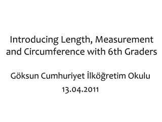 Introducing Length, Measurement and Circumference with 6th Graders Göksun Cumhuriyet İlköğretim Okulu 13.04.2011 