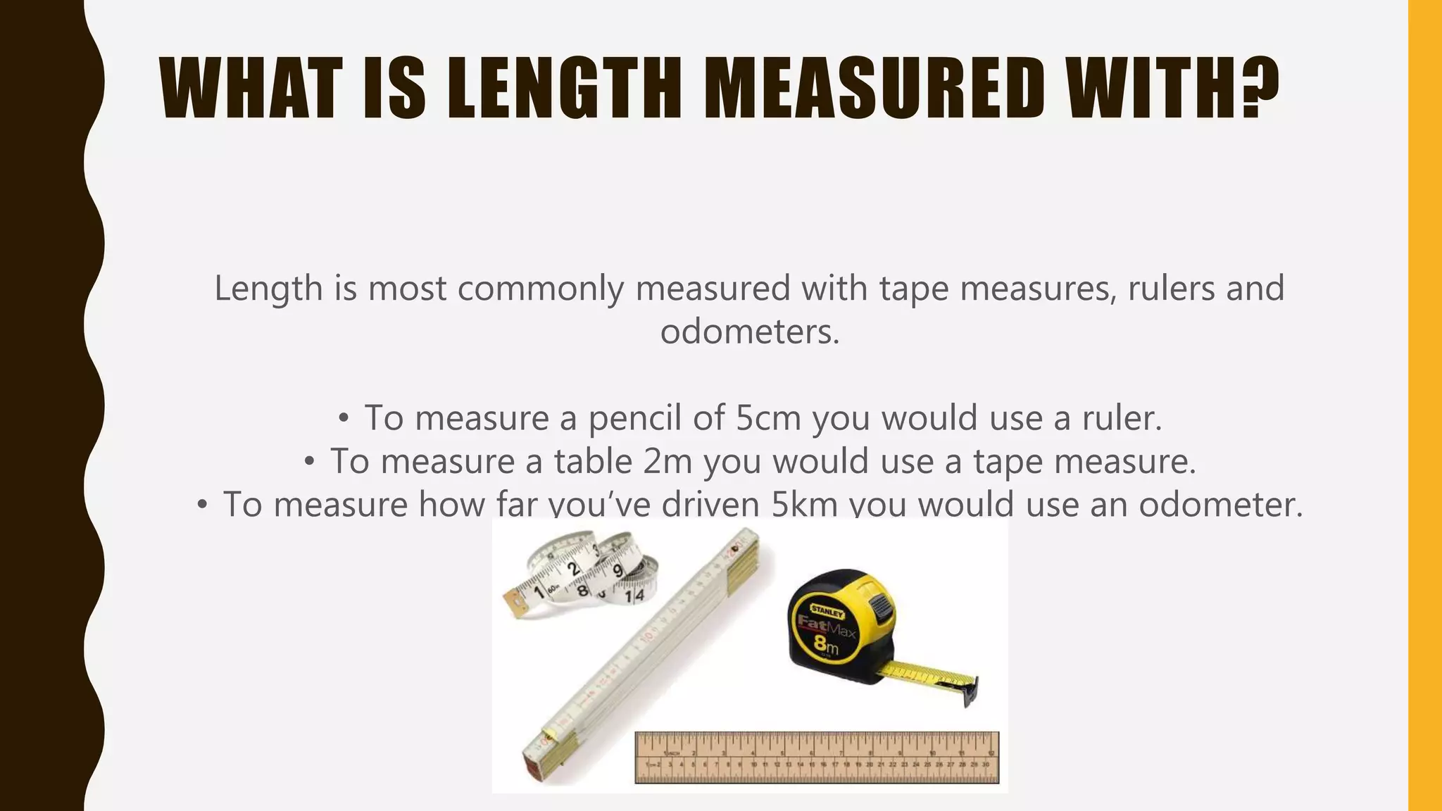 WHAT IS LENGTH MEASURED WITH?
Length is most commonly measured with tape measures, rulers and
odometers.
• To measure a pencil of 5cm you would use a ruler.
• To measure a table 2m you would use a tape measure.
• To measure how far you’ve driven 5km you would use an odometer.
 