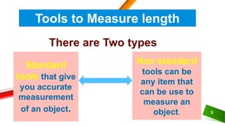 5
Tools to Measure length
There are Two types
Standard
tools that give
you accurate
measurement
of an object.
Non standard
tools can be
any item that
can be use to
measure an
object.
 